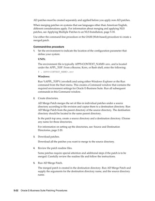 AD patches must be created separately and applied before you apply non-AD patches.
                  When merging patches on systems that use languages other than American English,
                  different considerations apply. For information about merging and applying NLS
                  patches, see Applying Multiple Patches to an NLS Installation, page 5-18.
                  Use either the command-line procedure or the OAM (Web-based) procedure to create a
                  merged patch.

                  Command-line procedure
                  1.   Set the environment to indicate the location of the configuration parameter that
                       define your system:
                       UNIX:
                       The environment file is typically APPS<CONTEXT_NAME>.env, and is located
                       under the APPL_TOP. From a Bourne, Korn, or Bash shell, enter the following:
                       $ . APPS<CONTEXT_NAME>.env

                       Windows:
                       Run %APPL_TOP%envshell.cmd using either Windows Explorer or the Run
                       command from the Start menu. This creates a Command window that contains the
                       required environment settings for Oracle E-Business Suite. Run all subsequent
                       commands in this Command window.

                  2.   Create directories.
                       AD Merge Patch merges the set of files in individual patches under a source
                       directory according to file revision and copies them to a destination directory. Run
                       AD Merge Patch from the parent directory of the source directory. The destination
                       directory should be located in the same parent directory.
                       In the patch top area, create a source directory and a destination directory. Choose
                       any name for these directories.
                       For information on setting up the directories, see: Source and Destination
                       Directories, page 2-20.

                  3.   Download patches.
                       Download all the patches you want to merge to the source directory.

                  4.   Review the patch readme files.
                       Some patches require special attention and additional steps if the patch is to be
                       merged. Carefully review the readme file and follow the instructions.

                  5.   Run AD Merge Patch.
                       The merged patch is created in the destination directory. Run AD Merge Patch and
                       supply the arguments for the destination directory name, and the source directory
                       name.




5-22    Oracle E-Business Suite Patching Procedures
 