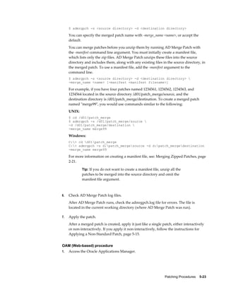 $ admrgpch -s <source directory> -d <destination directory>

     You can specify the merged patch name with -merge_name <name>, or accept the
     default.
     You can merge patches before you unzip them by running AD Merge Patch with
     the -manifest command line argument. You must initially create a manifest file,
     which lists only the zip files. AD Merge Patch unzips these files into the source
     directory and includes them, along with any existing files in the source directory, in
     the merged patch. To use a manifest file, add the -manifest argument to the
     command line.
     $ admrgpch -s <source directory> -d <destination directory> 
     -merge_name <name> [-manifest <manifest filename>]

     For example, if you have four patches named 1234561, 1234562, 1234563, and
     1234564 located in the source directory /d01/patch_merge/source, and the
     destination directory is /d01/patch_merge/destination. To create a merged patch
     named "merge99", you would use commands similar to the following:
     UNIX:
     $ cd /d01/patch_merge
     $ admrgpch -s /d01/patch_merge/source 
     -d /d01/patch_merge/destination 
     -merge_name merge99

     Windows:
     C:> cd d01patch_merge
     C:> admrgpch -s d:patch_mergesource -d d:patch_mergedestination
     -merge_name merge99

     For more information on creating a manifest file, see: Merging Zipped Patches, page
     2-21.

             Tip: If you do not want to create a manifest file, unzip all the
             patches to be merged into the source directory and omit the
             manifest file argument.



6.   Check AD Merge Patch log files.
     After AD Merge Patch runs, check the admrgpch.log file for errors. The file is
     located in the current working directory (where AD Merge Patch was run).

7.   Apply the patch.
     After a merged patch is created, apply it just like a single patch, either interactively
     or non-interactively. If you apply it non-interactively, follow the instructions for
     Applying a Non-Standard Patch, page 5-15.


OAM (Web-based) procedure
1.   Access the Oracle Applications Manager.




                                                                   Patching Procedures    5-23
 