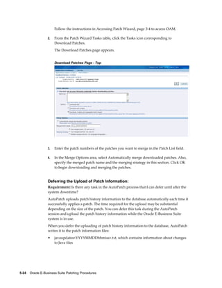 Follow the instructions in Accessing Patch Wizard, page 3-4 to access OAM.

                  2.   From the Patch Wizard Tasks table, click the Tasks icon corresponding to
                       Download Patches.
                       The Download Patches page appears.


                       Download Patches Page - Top




                  3.   Enter the patch numbers of the patches you want to merge in the Patch List field.

                  4.   In the Merge Options area, select Automatically merge downloaded patches. Also,
                       specify the merged patch name and the merging strategy in this section. Click OK
                       to begin downloading and merging the patches.


                  Deferring the Upload of Patch Information:
                  Requirement: Is there any task in the AutoPatch process that I can defer until after the
                  system downtime?
                  AutoPatch uploads patch history information to the database automatically each time it
                  successfully applies a patch. The time required for the upload may be substantial
                  depending on the size of the patch. You can defer this task during the AutoPatch
                  session and upload the patch history information while the Oracle E-Business Suite
                  system is in use.
                  When you defer the uploading of patch history information to the database, AutoPatch
                  writes it to the patch information files:
                  •    javaupdates<YYYYMMDDhhmiss>.txt, which contains information about changes
                       to Java files




5-24    Oracle E-Business Suite Patching Procedures
 