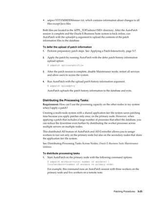•    adpsv<YYYYMMDDhhmiss>.txt, which contains information about changes to all
     files except Java files

Both files are located in the APPL_TOP/admin/<SID> directory. After the AutoPatch
session is complete and the Oracle E-Business Suite system is back online, run
AutoPatch with the uploadph=y argument to upload the contents of the patch
information files to the database.

To defer the upload of patch information
1.   Perform preparatory patch steps. See: Applying a Patch Interactively, page 5-7.

2.   Apply the patch by running AutoPatch with the defer patch history information
     upload option.
     $ adpatch options=phtofile

3.   After the patch session is complete, disable Maintenance mode, restart all services
     and allow users to access the system.

4.   Run AutoPatch with the upload patch history information argument.
     $ adpatch uploadph=y

     AutoPatch uploads the patch history information to the database and exits.


Distributing the Processing Tasks:
Requirement: How can I use the processing capacity on the other nodes in my system
when I apply a patch?
Creating a multi-node system with a shared application tier file system saves patching
time because you apply patches only once, on the primary node. However, when
applying a patch that includes a large number of processes that affect the database, you
can reduce the downtime even further by distributing the worker processes across
multiple servers on multiple nodes.
This distributed AD feature of AutoPatch and AD Controller allows you to assign
workers to run not only on the primary node but also on the secondary nodes that share
the application tier file system.
See: Distributing Processing Tasks Across Nodes, Oracle E-Business Suite Maintenance
Utilities.

To distribute processing tasks
1.   Start AutoPatch on the primary node with the following command options:
     $ adpatch workers=<total number of workers> 
     localworkers=<number of workers on primary node>

     For example, this command runs an AutoPatch session with three workers on the
     primary node and five workers on a remote note:




                                                                Patching Procedures    5-25
 
