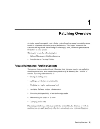 1
                                                        Patching Overview

           Applying a patch can update your existing system in various ways, from adding a new
           feature or product to improving system performance. This chapter introduces the
           various types of patches, the utilities you use to apply them, and the ways to monitor
           their effect on your system.
           This chapter covers the following topics:
           •   Release Maintenance: Patching Concepts
           •   Introduction to Patching Utilities



Release Maintenance: Patching Concepts
           Throughout the course of an Oracle E-Business Suite life cycle, patches are applied to
           maintain your system. This maintenance process may be necessary for a number of
           reasons, including, but not limited to:
           •   Fixing an existing issue

           •   Adding a new feature or functionality

           •   Updating to a higher maintenance level

           •   Applying the latest product enhancements

           •   Providing interoperability to new technology stacks

           •   Determining the source of an issue

           •   Applying online help

           Depending on its type, a patch may update the system files, the database, or both. In
           addition, you can apply patches to other tiers according to your system architecture.




                                                                             Patching Overview    1-1
 