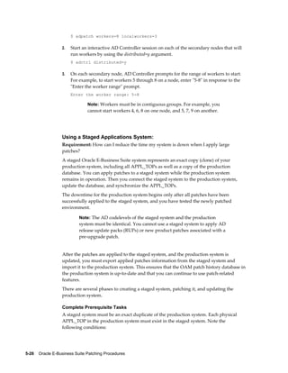 $ adpatch workers=8 localworkers=3

                  2.   Start an interactive AD Controller session on each of the secondary nodes that will
                       run workers by using the distributed=y argument.
                       $ adctrl distributed=y

                  3.   On each secondary node, AD Controller prompts for the range of workers to start.
                       For example, to start workers 5 through 8 on a node, enter "5-8" in response to the
                       "Enter the worker range" prompt.
                       Enter the worker range: 5-8

                               Note: Workers must be in contiguous groups. For example, you
                               cannot start workers 4, 6, 8 on one node, and 5, 7, 9 on another.




                  Using a Staged Applications System:
                  Requirement: How can I reduce the time my system is down when I apply large
                  patches?
                  A staged Oracle E-Business Suite system represents an exact copy (clone) of your
                  production system, including all APPL_TOPs as well as a copy of the production
                  database. You can apply patches to a staged system while the production system
                  remains in operation. Then you connect the staged system to the production system,
                  update the database, and synchronize the APPL_TOPs.
                  The downtime for the production system begins only after all patches have been
                  successfully applied to the staged system, and you have tested the newly patched
                  environment.

                           Note: The AD codelevels of the staged system and the production
                           system must be identical. You cannot use a staged system to apply AD
                           release update packs (RUPs) or new product patches associated with a
                           pre-upgrade patch.


                  After the patches are applied to the staged system, and the production system is
                  updated, you must export applied patches information from the staged system and
                  import it to the production system. This ensures that the OAM patch history database in
                  the production system is up-to-date and that you can continue to use patch-related
                  features.
                  There are several phases to creating a staged system, patching it, and updating the
                  production system.

                  Complete Prerequisite Tasks
                  A staged system must be an exact duplicate of the production system. Each physical
                  APPL_TOP in the production system must exist in the staged system. Note the
                  following conditions:




5-26    Oracle E-Business Suite Patching Procedures
 
