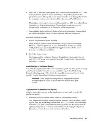 •    The APPL_TOPs in the staged system must have the same name as the APPL_TOPs
     in the production system to ensure consistency of the patching history in the
     production system. When patch history data is imported from the staged system to
     the production system, each system must have the same APPL_TOP names.

•    The database in the staged system should have a different <SID> to avoid accidental
     connections to the production system. Passwords, ports, and any process or
     service-related parameters can be changed to further reduce risks.

•    You must have different Oracle E-Business Suite system names for the staged and
     the production systems. AutoPatch will correct the historical information.

Complete the following tasks:
1.   Update the production system snapshot.
     Verify that your system current view snapshot is up-to-date by running the
     Maintain Current Snapshot task in AD Administration. Run the task on all
     APPL_TOPs in your system. See: Maintain Applications Files Tasks, Oracle
     E-Business Suite Maintenance Utilities.

2.   Create the staged system.
     Create a clone of the production database, the application tier components, and
     each APPL_TOP to use as the staged system. See: Cloning, Oracle E-Business Suite
     Maintenance Procedures.


Apply Patches to the Staged System
You patch the staged system in the same way that you patch any other system by using
AutoPatch to apply the patch drivers. See AutoPatch, page 2-2 and Performing
Interactive Patching, page 5-6 for details. If you need to apply more than one patch,
consider merging the patches to further reduce downtime.

         Important: Do not apply any other patches to the production system
         during this process. If you do, you will have to recreate the staged
         system.



Apply Patches to the Production System
After the patching is complete on the staged system, you are ready to update the
production system.
1.   Enable a connection from the staged system to the production system.
     Add the production system information to the tnsnames file on the staged system.
     Update the s_ifile AutoConfig variable in the APPL_TOP context file on the staged
     system to "<AS Oracle Home>/network/admin/globaltns.ora". For instructions on
     updating configuration parameters and variables, see: Managing Configuration
     Parameters, Oracle E-Business Suite Maintenance Procedures.




                                                                 Patching Procedures    5-27
 