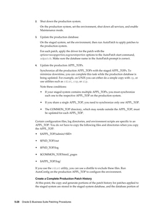 2.   Shut down the production system.
                       On the production system, set the environment, shut down all services, and enable
                       Maintenance mode.

                  3.   Update the production database.
                       On the staged system, set the environment, then run AutoPatch to apply patches to
                       the production system.
                       For each patch, apply the driver for the patch with the
                       options=nocopyportion,nogenerateportion options to the AutoPatch start command,
                       adpatch. Make sure the database name in the AutoPatch prompt is correct.

                  4.   Update the production APPL_TOPs.
                       Synchronize all the production APPL_TOPs with the staged APPL_TOPs. To
                       minimize downtime, you can complete this task while the production database is
                       being updated. For example, on UNIX you can either do a simple copy with cp, or
                       use utilities such as rdist, rcp, or zip.
                       Note these conditions:
                       •   If your staged system contains multiple APPL_TOPs, you must synchronize
                           each one to the respective APPL_TOP on the production system.

                       •   If you share a single APPL_TOP, you need to synchronize only one APPL_TOP.

                       •   The COMMON_TOP directory, which may reside outside the APPL_TOP, must
                           be updated for each APPL_TOP.


                  Certain configuration files, log directories, and environment scripts are specific to an
                  APPL_TOP. You do not have to copy the following files and directories when you copy
                  the APPL_TOP:
                  •    $APPL_TOP/admin/<SID>

                  •    $FND_TOP/out

                  •    $FND_TOP/log

                  •    $COMMON_TOP/html/_pages

                  •    $APPL_TOP/log/

                  If you use the rdist utility, you can use a distfile to exclude these files. Run
                  AutoConfig on the production APPL_TOP to configure the environment.

                  Create a Complete Production Patch History
                  At this point, the copy and generate portions of the patch history for patches applied to
                  the staged system are stored in the staged system database, and the database portion of




5-28    Oracle E-Business Suite Patching Procedures
 