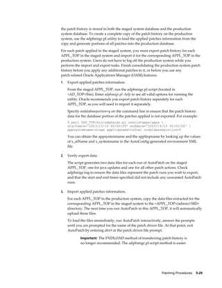 the patch history is stored in both the staged system database and the production
system database. To create a complete copy of the patch history on the production
system, use the adphmigr.pl utility to load the applied patches information from the
copy and generate portions of all patches into the production database.
For each patch applied to the staged system, you must export patch history for each
APPL_TOP in the staged system and import it for the corresponding APPL_TOP in the
production system. Users do not have to log off the production system while you
perform the import and export tasks. Finish consolidating the production system patch
history before you apply any additional patches to it, or before you use any
patch-related Oracle Applications Manager (OAM) features.
1.   Export applied patches information.
     From the staged APPL_TOP, run the adphmigr.pl script (located in
     <AD_TOP>/bin). Enter adphmigr.pl -help to see all valid options for running the
     utility. Oracle recommends you export patch history separately for each
     APPL_TOP, as you will need to import it separately.
     Specify nodatabaseportion=y on the command line to ensure that the patch history
     data for the database portion of the patches applied is not exported. For example:
     $ perl $AD_TOP/bin/adphmigr.pl userid=apps/apps 
     startdate='2003/10/10 00:00:00' enddate='2003/14/10 00:00:00' 
     appsystemname=stage appltopname=tafnwl nodatabaseportion=Y

     You can obtain the appsystemname and the appltopname by looking up the values
     of s_atName and s_systemname in the AutoConfig-generated environment XML
     file.

2.   Verify export data.
     The script generates two data files for each run of AutoPatch on the staged
     APPL_TOP, one for java updates and one for all other patch actions. Check
     adphmigr.log to ensure the data files represent the patch runs you wish to export,
     and that the start and end times specified did not include any unwanted AutoPatch
     runs.

3.   Import applied patches information.
     For each APPL_TOP in the production system, copy the data files extracted for the
     corresponding APPL_TOP in the staged system to the <APPL_TOP>/admin/<SID>
     directory. The next time you run AutoPatch in this APPL_TOP, it will automatically
     upload these files.
     To load the files immediately, run AutoPatch interactively, answer the prompts
     until you are prompted for the name of the patch driver file. At that point, exit
     AutoPatch by entering abort at the patch driver file prompt.

             Important: The FNDLOAD method of transferring patch history is
             no longer recommended. The adphmigr.pl script method is easier




                                                                 Patching Procedures    5-29
 