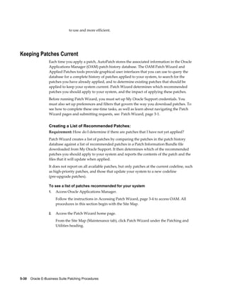 to use and more efficient.




Keeping Patches Current
                  Each time you apply a patch, AutoPatch stores the associated information in the Oracle
                  Applications Manager (OAM) patch history database. The OAM Patch Wizard and
                  Applied Patches tools provide graphical user interfaces that you can use to query the
                  database for a complete history of patches applied to your system, to search for the
                  patches you have already applied, and to determine existing patches that should be
                  applied to keep your system current. Patch Wizard determines which recommended
                  patches you should apply to your system, and the impact of applying these patches.
                  Before running Patch Wizard, you must set up My Oracle Support credentials. You
                  must also set up preferences and filters that govern the way you download patches. To
                  see how to complete these one-time tasks, as well as learn about navigating the Patch
                  Wizard pages and submitting requests, see: Patch Wizard, page 3-1.


                  Creating a List of Recommended Patches:
                  Requirement: How do I determine if there are patches that I have not yet applied?
                  Patch Wizard creates a list of patches by comparing the patches in the patch history
                  database against a list of recommended patches in a Patch Information Bundle file
                  downloaded from My Oracle Support. It then determines which of the recommended
                  patches you should apply to your system and reports the contents of the patch and the
                  files that it will update when applied.
                  It does not report on all available patches, but only patches at the current codeline, such
                  as high-priority patches, and those that update your system to a new codeline
                  (pre-upgrade patches).

                  To see a list of patches recommended for your system
                  1.   Access Oracle Applications Manager.
                       Follow the instructions in Accessing Patch Wizard, page 3-4 to access OAM. All
                       procedures in this section begin with the Site Map.

                  2.   Access the Patch Wizard home page.
                       From the Site Map (Maintenance tab), click Patch Wizard under the Patching and
                       Utilities heading.




5-30    Oracle E-Business Suite Patching Procedures
 