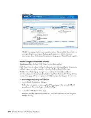 Job Status Page




                       The Job Status page displays summary information. If you click the Show/Hide icon
                       corresponding to your request ID, the page displays more details. For more
                       information about the fields and functions on this page, see: Patch Wizard, page 3-1.


                  Downloading Recommended Patches:
                  Requirement: How do I use Patch Wizard to download patches?
                  Patch Wizard can download patches based on either the list created by the "recommend
                  patches" request or any list of patches entered in the Download Patches page.
                  The Download Patches page prompts you for information about the patches to
                  download, then downloads them directly from My Oracle Support. The Merge Options
                  section of this page defines how patches should be merged after they are downloaded.

                  To download patches using Patch Wizard
                  1.   Access Oracle Applications Manager.
                       Follow the instructions in Accessing Patch Wizard, page 3-4 to access OAM. All
                       procedures in this section begin with the Site Map.

                  2.   Access the Patch Wizard home page.
                       From the Site Map (Maintenance tab), click Patch Wizard under the Patching and
                       Utilities heading.




5-32    Oracle E-Business Suite Patching Procedures
 