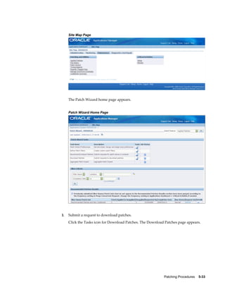 Site Map Page




     The Patch Wizard home page appears.


     Patch Wizard Home Page




3.   Submit a request to download patches.
     Click the Tasks icon for Download Patches. The Download Patches page appears.




                                                            Patching Procedures    5-33
 