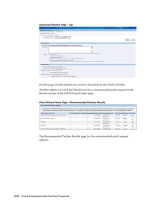 Download Patches Page - Top




                       On this page, list the patches you want to download in the Patch List field.
                       Another option is to click the Details icon for a recommended patch request in the
                       Results section of the Patch Wizard home page.


                       Patch Wizard Home Page - Recommended Patches Results




                       The Recommended Patches Results page for the recommended patch request
                       appears.




5-34    Oracle E-Business Suite Patching Procedures
 