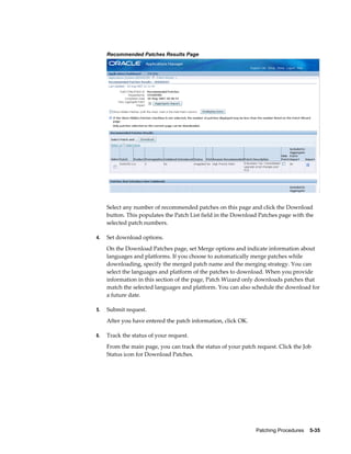 Recommended Patches Results Page




     Select any number of recommended patches on this page and click the Download
     button. This populates the Patch List field in the Download Patches page with the
     selected patch numbers.

4.   Set download options.
     On the Download Patches page, set Merge options and indicate information about
     languages and platforms. If you choose to automatically merge patches while
     downloading, specify the merged patch name and the merging strategy. You can
     select the languages and platform of the patches to download. When you provide
     information in this section of the page, Patch Wizard only downloads patches that
     match the selected languages and platform. You can also schedule the download for
     a future date.

5.   Submit request.
     After you have entered the patch information, click OK.

6.   Track the status of your request.
     From the main page, you can track the status of your patch request. Click the Job
     Status icon for Download Patches.




                                                                Patching Procedures    5-35
 