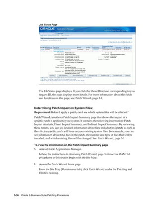 Job Status Page




                       The Job Status page displays. If you click the Show/Hide icon corresponding to you
                       request ID, the page displays more details. For more information about the fields
                       and functions on this page, see: Patch Wizard, page 3-1.


                  Determining Patch Impact on System Files:
                  Requirement: Before I apply a patch, can I see which system files will be affected?
                  Patch Wizard provides a Patch Impact Summary page that shows the impact of a
                  specific patch if applied to your system. It contains the following information: Patch
                  Impact Analysis, Direct Impact Summary, and Indirect Impact Summary. By reviewing
                  these results, you can see detailed information about files included in a patch, as well as
                  the effect a specific patch will have on your existing system files. For example, you can
                  see information about total files in the patch, the number and type of files that will be
                  installed, and which existing files will be changed. See: Patch Wizard, page 3-1.

                  To view the information on the Patch Impact Summary page
                  1.   Access Oracle Applications Manager.
                       Follow the instructions in Accessing Patch Wizard, page 3-4 to access OAM. All
                       procedures in this section begin with the Site Map.

                  2.   Access the Patch Wizard home page.
                       From the Site Map (Maintenance tab), click Patch Wizard under the Patching and
                       Utilities heading.




5-36    Oracle E-Business Suite Patching Procedures
 