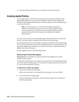 4.   Run Create Recommendations as you normally would from this point.



Analyzing Applied Patches
                  As you apply patches, AutoPatch records the actions in the Oracle E-Business Suite
                  patch history database. You can query this database using the Oracle Applications
                  Manager (OAM) Applied Patches feature, which provides easy access to reports based
                  on your search criteria.

                           Note: Patch information s is not stored in the database if the patch is
                           applied in pre-install mode or test mode. Also, if patch application does
                           not run successfully to completion, the associated information is neither
                           uploaded to the patch history database nor available in the Applied
                           Patches feature.


                  You enter search criteria on a search patches page, either Simple Search or Advanced
                  Search. A summary report is displayed at the bottom of the search page.
                  Several detailed reports are also available, including Timing Details, Files Copied, Bug
                  Fixes, and Action Summary. Most of these detailed reports have a standard layout. The
                  top portion displays the criteria that were used for the search, and the bottom portion
                  displays the results of the search.
                  See also Applied Patches in the OAM Help system.


                  Determining If a Patch Was Applied:
                  Requirement: Can I determine if a specific patch has been applied to my Oracle
                  E-Business Suite system?
                  To determine which patches were applied, enter a patch ID in the Applied Patch Check
                  area of the Software Updates page. You can perform a simple search by entering an ID
                  or a series of IDs separated by commas.

                  To determine if a patch was applied
                  1.   Access Oracle Applications Manager.
                       Follow the instructions in Accessing Patch Wizard, page 3-4 to access OAM.

                  2.   Access the Software Updates page.
                       From the Applications Dashboard, click the Software Updates tab. The Software
                       Updates page appears.




5-40    Oracle E-Business Suite Patching Procedures
 
