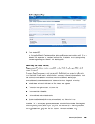 Software Updates Page




3.   Enter a patch ID.
     In the Applied Patch Check area of the Software Updates page, enter a patch ID or a
     series of IDs separated by commas. Your queried ID appears in the corresponding
     column depending on whether it has been applied.


Searching for Patch Details:
Requirement: What information is available on the Patch Details report? How do I
create the report?
From any Patch Summary report, you can click the Details icon for a selected row to
open the Patch Details report, which displays summary information carried over from
the Results portion of either the Simple Search or Advanced Search page.
This report also contains more specific information about the patch, including:
•    Name of the driver file and the date and time it was applied

•    Command line options used to run the file

•    Platform of the driver file

•    Location where the driver was run

•    Report on whether a codelevel was introduced, and if so, which one

From the Patch Details page, you can also access additional information about a patch,
including timing details, files copied, bug fixes, and a summary of actions performed.
See: Applied Patches, page 4-1. See also Applied Patches in the OAM Help.




                                                               Patching Procedures    5-41
 