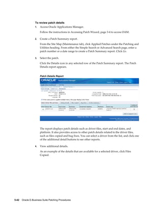 To review patch details
                  1.   Access Oracle Applications Manager.
                       Follow the instructions in Accessing Patch Wizard, page 3-4 to access OAM.

                  2.   Create a Patch Summary report.
                       From the Site Map (Maintenance tab), click Applied Patches under the Patching and
                       Utilities heading. From either the Simple Search or Advanced Search page, enter a
                       patch number or a date range to create a Patch Summary report. Click Go.

                  3.   Select the patch.
                       Click the Details icon in any selected row of the Patch Summary report. The Patch
                       Details report appears.


                       Patch Details Report




                       The report displays patch details such as driver files, start and end dates, and
                       platform. It also provides access to other patch details related to the driver files,
                       such as files copied and bug fixes. You can select a driver from the list, and click one
                       of the additional detail buttons to see other reports.

                  4.   View additional details.
                       As an example of the details that are available for a selected driver, click Files
                       Copied.




5-42    Oracle E-Business Suite Patching Procedures
 
