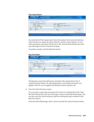 Files Copied Report




     For each file, the Files Copied report shows the product short name, the directory
     where the file was copied, the name of the file, and the version number. To view
     other information associated with the driver file, click the Patch Details link at the
     top of the page to return to the previous page.
     As another example, click the Bug Fixes button.


     Bug Fixes Report




     The Bug Fixes report lists all bug fixes included in the selected driver file. It
     contains the bug number, the associated product, and whether the bug fix was
     applied. If the fix was not applied, the Remarks column explains why.

5.   View the Action Summary report.
     You can create a report that summarizes the actions of a selected driver file. Click
     the Patch Details link at the top of the page to return to the Patch Details page. (You
     can also access the Action Summary report by clicking the bug fix number on the
     Bug Fixes report.)
     From the Patch Details page, select a driver and click the Action Summary button.




                                                                   Patching Procedures    5-43
 