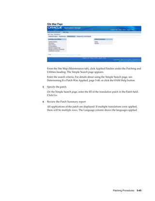 Site Map Page




     From the Site Map (Maintenance tab), click Applied Patches under the Patching and
     Utilities heading. The Simple Search page appears.
     Enter the search criteria. For details about using the Simple Search page, see:
     Determining If a Patch Was Applied, page 5-40, or click the OAM Help button.

3.   Specify the patch.
     On the Simple Search page, enter the ID of the translation patch in the Patch field.
     Click Go.

4.   Review the Patch Summary report
     All applications of the patch are displayed. If multiple translations were applied,
     there will be multiple rows. The Language column shows the languages applied.




                                                                 Patching Procedures    5-45
 
