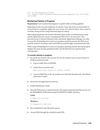 C:> cd %AD_TOP%patch115sql
C:> sqlplus <APPS username>/<APPS password> @adpchlst.sql 10/01/2008
10/31/2008


Monitoring Patches in Progress:
Requirement: Can I monitor the progress of a patch while it is being applied?
Depending on the size and complexity of a patch, it may take from several minutes to
several hours to completely apply it to your system. It is useful to know what a patch is
currently doing and how long individual steps are taking.
When applying patches, the Oracle E-Business Suite system is in Maintenance mode
and the application tier services, including the Web server, are shut down. This
prevents access to Oracle E-Business Suite and Oracle Applications Manager. In order
to access the Timing Reports to track an in-progress patching session, the Web server
must be started in restricted mode and OAM accessed through a restricted mode URL.
When using Timing Reports to track an in-progress patching session, the timing report
displays the most recently performed tasks. Use the Refresh icon to get the latest
running tasks.

To monitor patches in progress
1.   Set up the ad_monitor user account. Use the ad_monitor user account to log in to
     OAM in restricted mode.
     •   Log in to SQL*Plus as SYSTEM.

     •   Unlock the ad_monitor user.
         SQL> alter user ad_monitor account unlock;

     •   Log in to SQL*Plus as the ad_monitor user and reset the password. The default
         password is 'lizard'.


2.   Shut down all application tier services.

3.   Enable Maintenance mode.

4.   Start the Web server in restricted mode. The script to start and stop this service is in
     the $COMMON_TOP/admin/scripts/<CONTEXT_NAME> directory.
     UNIX:
     $ adaprstctl.sh start

     Windows:
     C:>adaprstctl.cmd start

5.   Run AutoPatch to start the patch session.

6.   Access OAM through the restricted mode URL:




                                                                   Patching Procedures    5-49
 