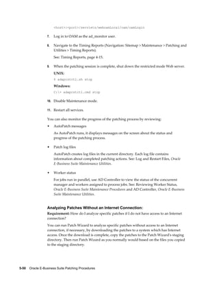 <host>:<port>/servlets/weboamLocal/oam/oamLogin

                  7.   Log in to OAM as the ad_monitor user.

                  8.   Navigate to the Timing Reports (Navigation: Sitemap > Maintenance > Patching and
                       Utilities > Timing Reports).
                       See: Timing Reports, page 4-15.

                  9.   When the patching session is complete, shut down the restricted mode Web server.
                       UNIX:
                       $ adaprstctl.sh stop

                       Windows:
                       C:> adaprstctl.cmd stop

                  10. Disable Maintenance mode.

                  11. Restart all services.

                  You can also monitor the progress of the patching process by reviewing:
                  •    AutoPatch messages
                       As AutoPatch runs, it displays messages on the screen about the status and
                       progress of the patching process.

                  •    Patch log files
                       AutoPatch creates log files in the current directory. Each log file contains
                       information about completed patching actions. See: Log and Restart Files, Oracle
                       E-Business Suite Maintenance Utilities.

                  •    Worker status
                       For jobs run in parallel, use AD Controller to view the status of the concurrent
                       manager and workers assigned to process jobs. See: Reviewing Worker Status,
                       Oracle E-Business Suite Maintenance Procedures and AD Controller, Oracle E-Business
                       Suite Maintenance Utilities.


                  Analyzing Patches Without an Internet Connection:
                  Requirement: How do I analyze specific patches if I do not have access to an Internet
                  connection?
                  You can run Patch Wizard to analyze specific patches without access to an Internet
                  connection, if necessary, by downloading the patches to a system which has Internet
                  access. Once the download is complete, copy the patches to the Patch Wizard's staging
                  directory. Then run Patch Wizard as you normally would based on the files you copied
                  to the staging directory.




5-50    Oracle E-Business Suite Patching Procedures
 