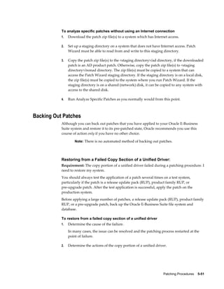 To analyze specific patches without using an Internet connection
           1.   Download the patch zip file(s) to a system which has Internet access.

           2.   Set up a staging directory on a system that does not have Internet access. Patch
                Wizard must be able to read from and write to this staging directory.

           3.   Copy the patch zip file(s) to the <staging directory>/ad directory, if the downloaded
                patch is an AD product patch. Otherwise, copy the patch zip file(s) to <staging
                directory>/nonad directory. The zip file(s) must be copied to a system that can
                access the Patch Wizard staging directory. If the staging directory is on a local disk,
                the zip file(s) must be copied to the system where you run Patch Wizard. If the
                staging directory is on a shared (network) disk, it can be copied to any system with
                access to the shared disk.

           4.   Run Analyze Specific Patches as you normally would from this point.



Backing Out Patches
           Although you can back out patches that you have applied to your Oracle E-Business
           Suite system and restore it to its pre-patched state, Oracle recommends you use this
           course of action only if you have no other choice.

                    Note: There is no automated method of backing out patches.




           Restoring from a Failed Copy Section of a Unified Driver:
           Requirement: The copy portion of a unified driver failed during a patching procedure. I
           need to restore my system.
           You should always test the application of a patch several times on a test system,
           particularly if the patch is a release update pack (RUP), product family RUP, or
           pre-upgrade patch. After the test application is successful, apply the patch on the
           production system.
           Before applying a large number of patches, a release update pack (RUP), product family
           RUP, or a pre-upgrade patch, back up the Oracle E-Business Suite file system and
           database.

           To restore from a failed copy section of a unified driver
           1.   Determine the cause of the failure.
                In many cases, the issue can be resolved and the patching process restarted at the
                point of failure.

           2.   Determine the actions of the copy portion of a unified driver.




                                                                             Patching Procedures    5-51
 