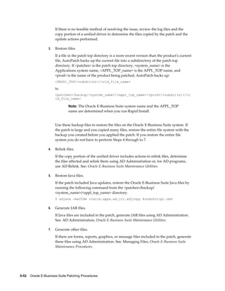 If there is no feasible method of resolving the issue, review the log files and the
                       copy portion of a unified driver to determine the files copied by the patch and the
                       update actions performed.

                  3.   Restore files.
                       If a file in the patch top directory is a more recent version than the product's current
                       file, AutoPatch backs up the current file into a subdirectory of the patch top
                       directory. If <patches> is the patch top directory, <system_name> is the
                       Applications system name, <APPL_TOP_name> is the APPL_TOP name, and
                       <prod> is the name of the product being patched, AutoPatch backs up:
                       <PROD>_TOP/<subdir(s)>/<old_file_name>

                       to
                       <patches>/backup/<system_name>/<appl_top_name>/<prod>/<subdir(s)>/<o
                       ld_file_name>

                                Note: The Oracle E-Business Suite system name and the APPL_TOP
                                name are determined when you run Rapid Install.


                       Use these backup files to restore the files on the Oracle E-Business Suite system. If
                       the patch is large and you copied many files, restore the entire file system with the
                       backup you created before you applied the patch. If you restore the entire file
                       system you do not have to perform Steps 4 through to 7.

                  4.   Relink files.
                       If the copy portion of the unified driver includes actions to relink files, determine
                       the files affected and relink them using AD Administration or, for AD programs,
                       use AD Relink. See: Oracle E-Business Suite Maintenance Utilities.

                  5.   Restore Java files.
                       If the patch included Java updates, restore the Oracle E-Business Suite Java files by
                       running the following command from the <patches>/backup/
                       <system_name>/<appl_top_name> directory.
                       $ adjava -mx256m oracle.apps.ad.jri.adjcopy @undoScript.cmd

                  6.   Generate JAR files.
                       If Java files are included in the patch, generate JAR files using AD Administration.
                       See: AD Administration, Oracle E-Business Suite Maintenance Utilities.

                  7.   Generate other files.
                       If there are forms, reports, graphics, or message files included in the patch, generate
                       these files using AD Administration. See: Managing Files, Oracle E-Business Suite
                       Maintenance Procedures.




5-52    Oracle E-Business Suite Patching Procedures
 