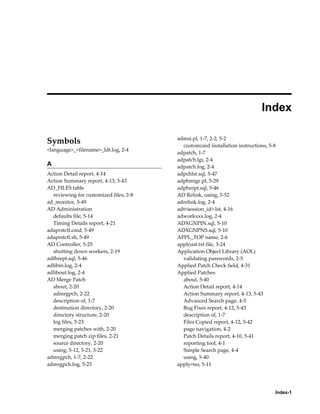  
                                                                            Index

                                        admsi.pl, 1-7, 2-2, 5-2
Symbols                                   customized installation instructions, 5-8
<language>_<filename>_ldt.log, 2-4
                                        adpatch, 1-7
                                        adpatch.lgi, 2-4
A                                       adpatch.log, 2-4
Action Detail report, 4-14              adpchlst.sql, 5-47
Action Summary report, 4-13, 5-43       adphmigr.pl, 5-29
AD_FILES table                          adphrept.sql, 5-46
  reviewing for customized files, 2-8   AD Relink, using, 5-52
ad_monitor, 5-49                        adrelink.log, 2-4
AD Administration                       adt<session_id>.lst, 4-16
  defaults file, 5-14                   adworkxxx.log, 2-4
  Timing Details report, 4-21           ADXGNPIN.sql, 5-10
adaprstctl.cmd, 5-49                    ADXGNPNS.sql, 5-10
adaprstctl.sh, 5-49                     APPL_TOP name, 2-6
AD Controller, 5-25                     applcust.txt file, 3-24
  shutting down workers, 2-19           Application Object Library (AOL)
adfhrept.sql, 5-46                        validating passwords, 2-5
adlibin.log, 2-4                        Applied Patch Check field, 4-31
adlibout.log, 2-4                       Applied Patches
AD Merge Patch                            about, 5-40
  about, 2-20                             Action Detail report, 4-14
  admrgpch, 2-22                          Action Summary report, 4-13, 5-43
  description of, 1-7                     Advanced Search page, 4-5
  destination directory, 2-20             Bug Fixes report, 4-12, 5-43
  directory structure, 2-20               description of, 1-7
  log files, 5-23                         Files Copied report, 4-12, 5-42
  merging patches with, 2-20              page navigation, 4-2
  merging patch zip files, 2-21           Patch Details report, 4-10, 5-41
  source directory, 2-20                  reporting tool, 4-1
  using, 5-12, 5-21, 5-22                 Simple Search page, 4-4
admrgpch, 1-7, 2-22                       using, 5-40
admrgpch.log, 5-23                      apply=no, 5-11




                                                                                  Index-1
 
