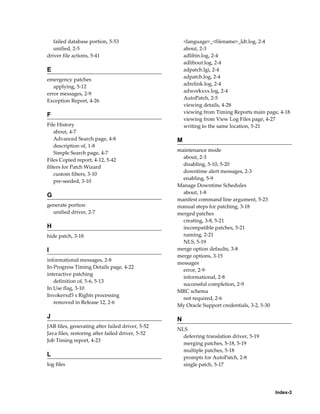 failed database portion, 5-53                      <language>_<filename>_ldt.log, 2-4
   unified, 2-5                                       about, 2-3
driver file actions, 5-41                             adlibin.log, 2-4
                                                      adlibout.log, 2-4
E                                                     adpatch.lgi, 2-4
                                                      adpatch.log, 2-4
emergency patches
                                                      adrelink.log, 2-4
   applying, 5-12
                                                      adworkxxx.log, 2-4
error messages, 2-9
                                                      AutoPatch, 2-5
Exception Report, 4-26
                                                      viewing details, 4-28
                                                      viewing from Timing Reports main page, 4-18
F
                                                      viewing from View Log Files page, 4-27
File History                                          writing to the same location, 5-21
    about, 4-7
    Advanced Search page, 4-8                     M
    description of, 1-8
                                                  maintenance mode
    Simple Search page, 4-7
                                                    about, 2-3
Files Copied report, 4-12, 5-42
                                                    disabling, 5-10, 5-20
filters for Patch Wizard
                                                    downtime alert messages, 2-3
    custom filters, 3-10
                                                    enabling, 5-9
    pre-seeded, 3-10
                                                  Manage Downtime Schedules
                                                    about, 1-8
G
                                                  manifest command line argument, 5-23
generate portion                                  manual steps for patching, 3-18
  unified driver, 2-7                             merged patches
                                                    creating, 3-8, 5-21
H                                                   incompatible patches, 5-21
hide patch, 3-18                                    naming, 2-21
                                                    NLS, 5-19
I                                                 merge option defaults, 3-8
                                                  merge options, 3-15
informational messages, 2-8
                                                  messages
In-Progress Timing Details page, 4-22
                                                    error, 2-9
interactive patching
                                                    informational, 2-8
   definition of, 5-6, 5-13
                                                    successful completion, 2-9
In Use flag, 3-10
                                                  MRC schema
Invokerxd5 s Rights processing
                                                    not required, 2-6
   removed in Release 12, 2-6
                                                  My Oracle Support credentials, 3-2, 5-30

J                                                 N
JAR files, generating after failed driver, 5-52
                                                  NLS
Java files, restoring after failed driver, 5-52
                                                    deferring translation driver, 5-19
Job Timing report, 4-23
                                                    merging patches, 5-18, 5-19
                                                    multiple patches, 5-18
L                                                   prompts for AutoPatch, 2-8
log files                                           single patch, 5-17




                                                                                             Index-3
 