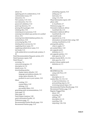 about, 5-6                                          scheduling requests, 3-13
  applying part of a unified driver, 5-10             setting up, 3-7
  customization issues, 5-9                           task icons, 3-4
  interactive, 5-6                                    using, 5-11, 5-36
  NLS systems, 5-17, 5-18                           Phase Information report, 4-25
  non-interactive, 5-6, 5-13                        phase order
  password validation, 5-12                           in AutoPatch, 2-7
  patch top directory, 5-8                          Preferences page, 3-7
  pinning SGA packages, 5-10                        Preinstall_Codelevel_AD.txt
  relinking files, 5-52                               AutoPatch file, 2-11
  restarting server processes, 5-10                 Preinstall_Codelevel_MP.txt
  restoring from failed copy portion of a unified     AutoPatch file, 2-11
  driver, 5-51                                      pre-install mode
  restoring from failed database portion of a         arguments for, 2-14
  unified driver, 5-53                                information not stored when using, 5-40
  reviewing log files, 5-10                           running AutoPatch in, 2-10
  shutting down services for, 5-8                   prerequisite patches
  supplying driver name, 5-9                          when to apply, 5-7
  supplying unified driver name, 5-11               pre-seeded filters, 3-10
  test mode, 5-11                                   pre-upgrade patch
  with unified driver on multi-node systems, 5-       definition of, 1-3
  20                                                pre-upgrade patches, 3-11
Patch Recommendation Requests section, 4-31           disk space for, 2-10
Patch Summary report, 5-45                          product family RUPs, 1-3, 3-11
Patch Wizard                                          disk space for, 2-10
  accessing, 3-4                                    product release update pack
  concurrent programs, 3-3                            definition of, 1-3
  description of, 1-8
  details icons, 3-4                                R
  downloading patches
                                                    README.html file
         display option defaults, 3-10
                                                       using with PAA, 2-19
         language and platform details, 3-9
                                                    readme.txt
         merge option defaults, 3-8
                                                       description of, 1-2
         products in-use in your system, 3-10
                                                    readme files, 3-2, 3-21, 5-8
  filters
                                                       in top-level directory, 1-2
         creating, 3-11
                                                       post patching steps in, 2-8
         custom filters, 3-10
                                                       reviewing manual steps, 2-19
         defining, 3-10
                                                    Recommended Patches Results page, 3-16
         pre-seeded filters, 3-10
                                                    Recommend Patches page, 3-12
  generating patch recommendations, 3-13
                                                    Register Flagged Files
  main page, 3-3
                                                       about, 3-23
  Main page, 3-5
                                                       accessing, 3-23
  Patch Impact Analysis, 3-20
                                                       adding, 3-25
  patch information bundle, 3-2
                                                       description of, 1-8
  Preferences page, 3-7
                                                       exporting, 3-24
  Recommended Patches Results page, 3-16
                                                       importing, 3-24, 3-26
  Recommend Patches page, 3-12




                                                                                             Index-5
 