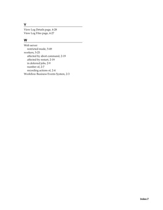 V
View Log Details page, 4-28
View Log Files page, 4-27

W
Web server
  restricted mode, 5-49
workers, 5-25
  affected by abort command, 2-19
  affected by restart, 2-19
  in deferred jobs, 2-9
  number of, 2-7
  recording actions of, 2-4
Workflow Business Events System, 2-3




                                       Index-7
 