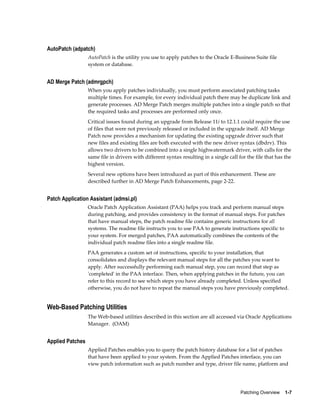 AutoPatch (adpatch)
                  AutoPatch is the utility you use to apply patches to the Oracle E-Business Suite file
                  system or database.


AD Merge Patch (admrgpch)
                  When you apply patches individually, you must perform associated patching tasks
                  multiple times. For example, for every individual patch there may be duplicate link and
                  generate processes. AD Merge Patch merges multiple patches into a single patch so that
                  the required tasks and processes are performed only once.
                  Critical issues found during an upgrade from Release 11i to 12.1.1 could require the use
                  of files that were not previously released or included in the upgrade itself. AD Merge
                  Patch now provides a mechanism for updating the existing upgrade driver such that
                  new files and existing files are both executed with the new driver syntax (dbdrv). This
                  allows two drivers to be combined into a single highwatermark driver, with calls for the
                  same file in drivers with different syntax resulting in a single call for the file that has the
                  highest version.
                  Several new options have been introduced as part of this enhancement. These are
                  described further in AD Merge Patch Enhancements, page 2-22.


Patch Application Assistant (admsi.pl)
                  Oracle Patch Application Assistant (PAA) helps you track and perform manual steps
                  during patching, and provides consistency in the format of manual steps. For patches
                  that have manual steps, the patch readme file contains generic instructions for all
                  systems. The readme file instructs you to use PAA to generate instructions specific to
                  your system. For merged patches, PAA automatically combines the contents of the
                  individual patch readme files into a single readme file.
                  PAA generates a custom set of instructions, specific to your installation, that
                  consolidates and displays the relevant manual steps for all the patches you want to
                  apply. After successfully performing each manual step, you can record that step as
                  'completed' in the PAA interface. Then, when applying patches in the future, you can
                  refer to this record to see which steps you have already completed. Unless specified
                  otherwise, you do not have to repeat the manual steps you have previously completed.


Web-Based Patching Utilities
                  The Web-based utilities described in this section are all accessed via Oracle Applications
                  Manager. (OAM)


Applied Patches
                  Applied Patches enables you to query the patch history database for a list of patches
                  that have been applied to your system. From the Applied Patches interface, you can
                  view patch information such as patch number and type, driver file name, platform and




                                                                                         Patching Overview    1-7
 