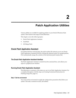 2
                                           Patch Application Utilities

                Various utilities are available for applying patches to your Oracle E-Business Suite
                system. Their features and usage are described here.
                This chapter covers the following topics:
                •   Oracle Patch Application Assistant
                •   AutoPatch
                •   AD Merge Patch



Oracle Patch Application Assistant
                For patches that have manual steps, the patch readme file instructs you to use Oracle
                Patch Application Assistant (PAA) by running the admsi.pl script. For merged patches,
                PAA automatically merges the contents of the individual patch readme files.


The Oracle Patch Application Assistant Interface
                The Patch Application Assistant is started from the command line, and collects your
                input in a graphical user interface.


Running Oracle Patch Application Assistant
                The following is a summary of the steps you use to run Patch Application Assistant. For
                a complete description of all the steps, see Creating Customized Instructions for
                Patching Using PAA, page 5-1.


Step 1: Set the environment
                You must set the environment to apply the configuration parameters that define your
                system. This task is common to many AD utilities.




                                                                             Patch Application Utilities    2-1
 