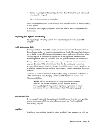 •     Runs AutoConfig to update configuration files if any template files are introduced
                     or updated by the patch

               •     Saves patch information to the database

               AutoPatch takes no action if a patch contains no new updates to files or database objects
               in your system.
               If AutoPatch detects a previously failed AutoPatch session, it will attempt to recover
               that session.


Preparing your System for Patching
               Before you begin a patching session, there are some important tasks you need to
               complete.


Enable Maintenance Mode
               Before you initiate an AutoPatch session, you must shut down the Workflow Business
               Events System and set up function security so that no Oracle E-Business Suite functions
               are available to users. This ensures optimal performance and reduces downtime when
               applying a patch. Maintenance mode provides a clear separation between normal
               runtime operation of Oracle E-Business Suite and system downtime for maintenance.
               During a Maintenance mode downtime, user login is restricted. Users are redirected to
               a system downtime URL, which informs them that the maintenance session is in
               progress. The Oracle Applications Manager (OAM) Maintenance Mode page allows you
               to schedule system downtime and send alert messages to notify users of the downtime
               schedule.
               To enable or disable Maintenance mode, use the Change Maintenance Mode menu in
               AD Administration. See: Changing Maintenance Mode, Oracle E-Business Suite
               Maintenance Utilities.

                         Caution: You can run AutoPatch by using options=hotpatch on the
                         command line when Maintenance mode is disabled. However,
                         applying a 'hot patch' may result in significant degradation of system
                         performance. For more information, see AutoPatch Options, page 2-14.




Shut Down Services
               If you are applying a patch that updates or relinks files, shut down the corresponding
               concurrent managers, Web services, or Forms services. See: Applying a Patch
               Interactively, page 5-7.


Log Files
               In addition to the main log file (adpatch.log), AutoPatch also creates several other log




                                                                             Patch Application Utilities    2-3
 
