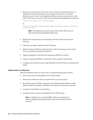 •   Backs up any product file with a more recent version in the patch directory to a
                        subdirectory in the patch directory. For example, if <patch_dir> is the patch
                        directory, <system_name> is the Applications System name, <appl_top_name> is the
                        APPL_TOP name, and <prod> is the name of the product being patched, it backs up:
                        <PROD>_TOP/<subdir(s)>/<old_file_name>

                        to
                        <patch_dir>/backup/<system_name>/<appl_top_name>/<prod>/<subdir(s)>/
                        <old_file_name>

                                 Note: The Applications system name and the APPL_TOP name are
                                 determined during the Rapid Install process.



                    •   Replaces the outdated files of each product with newer files from the patch
                        directory.

                    •   Loads the new object modules into the C libraries.

                    •   Relinks the Oracle E-Business Suite products with the operating system, Oracle
                        server, and other Oracle products libraries.

                    •   Applies changed Java class files and regenerates JAR files as needed.

                    •   Copies any specified HTML or media files to their respective destinations.

                    •   Compiles out-of-date Java Server Page (JSP) files (if any JSP files are included in the
                        patch).


Database Portion of a Unified Driver
                    When the database portion of a driver runs, AutoPatch performs these actions:
                    •   Gets a list of current invalid objects in the APPS schema.

                    •   Determines whether the action was performed in a previous patch.

                    •   Runs SQL scripts and EXEC commands, which change Oracle E-Business Suite
                        database objects. By default, AutoPatch runs scripts and commands in parallel.

                    •   Compiles invalid objects in the database.

                    •   Assembles a list of current invalid objects in the APPS schema.

                             Note: As of Release 12, a separate MRC schema is not required, so
                             Invoker's Rights processing (included in previous releases) has been
                             removed.




2-6    Oracle E-Business Suite Patching Procedures
 