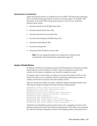 Generate Portion of a Unified Driver
                    Apply the generate portion of a unified driver on all APPL_TOP directories containing
                    one or more files being generated by the patch. If in doubt, apply it to all APPL_TOP
                    directories on all nodes. When the generate portion of a driver runs, AutoPatch
                    performs these actions:
                    •   Generates Oracle Forms PL/SQL library files

                    •   Generates Oracle Forms menu files

                    •   Generates Oracle Forms executable files

                    •   Generates Oracle Reports PL/SQL library files

                    •   Generates Oracle Reports files

                    •   Generates message files

                    •   Generates Oracle Workflow resource files

                             Note: You can change this behavior by using options=integrity on the
                             command line. See Command Line Arguments, page 2-12.




Number of Parallel Workers
                    By default, AutoPatch runs database updates and file generation commands in parallel
                    and prompts you for the number of workers. Tasks are assigned to workers, the
                    workers run the tasks to completion, and AutoPatch assigns new tasks.
                    The default value for the number of workers is two times the number of CPUs on the
                    node from which you run AutoPatch. Oracle recommends specifying the number of
                    workers as between two and four times the number of CPUs.
                    After you specify the number of workers, AutoPatch displays messages similar to the
                    following as it begins to update the Oracle E-Business Suite products:
                    Performing version checking for driver files...
                    Copying driver files into installation area...
                    Determining valid on-site files...
                    Screening out files not valid for this installation...
                    Extracting object modules from product libraries...
                    Performing version checking...
                    Determining what executables to link...
                    Determining what Oracle Forms files to generate...
                    Determining what Oracle Reports libraries to generate...
                    Determining what Oracle Reports files to generate...

                    AutoPatch runs all database actions based on phase order, a grouping of actions in the
                    database portion of the patch that minimizes dependencies. This order is not necessarily
                    the order in which the commands are listed in the database portion of the patch driver.




                                                                                 Patch Application Utilities    2-7
 