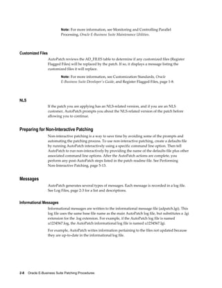 Note: For more information, see Monitoring and Controlling Parallel
                           Processing, Oracle E-Business Suite Maintenance Utilities.




Customized Files
                   AutoPatch reviews the AD_FILES table to determine if any customized files (Register
                   Flagged Files) will be replaced by the patch. If so, it displays a message listing the
                   customized files it will replace.

                           Note: For more information, see Customization Standards, Oracle
                           E-Business Suite Developer's Guide, and Register Flagged Files, page 1-8.




NLS
                   If the patch you are applying has an NLS-related version, and if you are an NLS
                   customer, AutoPatch prompts you about the NLS-related version of the patch before
                   allowing you to continue.


Preparing for Non-Interactive Patching
                   Non-interactive patching is a way to save time by avoiding some of the prompts and
                   automating the patching process. To use non-interactive patching, create a defaults file
                   by running AutoPatch interactively using a specific command line option. Then tell
                   AutoPatch to run non-interactively by providing the name of the defaults file plus other
                   associated command line options. After the AutoPatch actions are complete, you
                   perform any post-AutoPatch steps listed in the patch readme file. See Performing
                   Non-Interactive Patching, page 5-13.


Messages
                   AutoPatch generates several types of messages. Each message is recorded in a log file.
                   See Log Files, page 2-3 for a list and descriptions.


Informational Messages
                   Informational messages are written to the informational message file (adpatch.lgi). This
                   log file uses the same base file name as the main AutoPatch log file, but substitutes a .lgi
                   extension for the .log extension. For example, if the AutoPatch log file is named
                   u1234567.log, the AutoPatch informational log file is named u1234567.lgi.
                   For example, AutoPatch writes information pertaining to the files not updated because
                   they are up-to-date in the informational log file.




2-8    Oracle E-Business Suite Patching Procedures
 