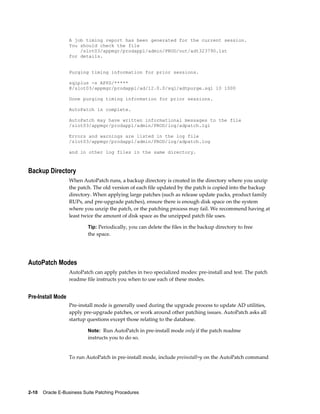 A job timing report has been generated for the current session.
                   You should check the file
                       /slot03/appmgr/prodappl/admin/PROD/out/adt323790.lst
                   for details.


                   Purging timing information for prior sessions.

                   sqlplus -s APPS/*****
                   @/slot03/appmgr/prodappl/ad/12.0.0/sql/adtpurge.sql 10 1000

                   Done purging timing information for prior sessions.

                   AutoPatch is complete.

                   AutoPatch may have written informational messages to the file
                   /slot03/appmgr/prodappl/admin/PROD/log/adpatch.lgi

                   Errors and warnings are listed in the log file
                   /slot03/appmgr/prodappl/admin/PROD/log/adpatch.log

                   and in other log files in the same directory.



Backup Directory
                   When AutoPatch runs, a backup directory is created in the directory where you unzip
                   the patch. The old version of each file updated by the patch is copied into the backup
                   directory. When applying large patches (such as release update packs, product family
                   RUPs, and pre-upgrade patches), ensure there is enough disk space on the system
                   where you unzip the patch, or the patching process may fail. We recommend having at
                   least twice the amount of disk space as the unzipped patch file uses.

                           Tip: Periodically, you can delete the files in the backup directory to free
                           the space.




AutoPatch Modes
                   AutoPatch can apply patches in two specialized modes: pre-install and test. The patch
                   readme file instructs you when to use each of these modes.


Pre-Install Mode
                   Pre-install mode is generally used during the upgrade process to update AD utilities,
                   apply pre-upgrade patches, or work around other patching issues. AutoPatch asks all
                   startup questions except those relating to the database.

                           Note: Run AutoPatch in pre-install mode only if the patch readme
                           instructs you to do so.


                   To run AutoPatch in pre-install mode, include preinstall=y on the AutoPatch command




2-10    Oracle E-Business Suite Patching Procedures
 