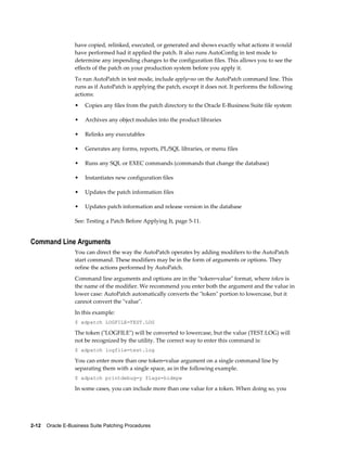 have copied, relinked, executed, or generated and shows exactly what actions it would
                  have performed had it applied the patch. It also runs AutoConfig in test mode to
                  determine any impending changes to the configuration files. This allows you to see the
                  effects of the patch on your production system before you apply it.
                  To run AutoPatch in test mode, include apply=no on the AutoPatch command line. This
                  runs as if AutoPatch is applying the patch, except it does not. It performs the following
                  actions:
                  •    Copies any files from the patch directory to the Oracle E-Business Suite file system

                  •    Archives any object modules into the product libraries

                  •    Relinks any executables

                  •    Generates any forms, reports, PL/SQL libraries, or menu files

                  •    Runs any SQL or EXEC commands (commands that change the database)

                  •    Instantiates new configuration files

                  •    Updates the patch information files

                  •    Updates patch information and release version in the database

                  See: Testing a Patch Before Applying It, page 5-11.


Command Line Arguments
                  You can direct the way the AutoPatch operates by adding modifiers to the AutoPatch
                  start command. These modifiers may be in the form of arguments or options. They
                  refine the actions performed by AutoPatch.
                  Command line arguments and options are in the "token=value" format, where token is
                  the name of the modifier. We recommend you enter both the argument and the value in
                  lower case: AutoPatch automatically converts the "token" portion to lowercase, but it
                  cannot convert the "value".
                  In this example:
                  $ adpatch LOGFILE=TEST.LOG

                  The token ("LOGFILE") will be converted to lowercase, but the value (TEST.LOG) will
                  not be recognized by the utility. The correct way to enter this command is:
                  $ adpatch logfile=test.log

                  You can enter more than one token=value argument on a single command line by
                  separating them with a single space, as in the following example.
                  $ adpatch printdebug=y flags=hidepw

                  In some cases, you can include more than one value for a token. When doing so, you




2-12    Oracle E-Business Suite Patching Procedures
 