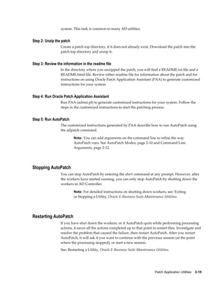 system. This task is common to many AD utilities.


Step 2: Unzip the patch
                 Create a patch top directory, if it does not already exist. Download the patch into the
                 patch top directory and unzip it.


Step 3: Review the information in the readme file
                 In the directory where you unzipped the patch, you will find a README.txt file and a
                 README.html file. Review either readme file for information about the patch and for
                 instructions on using Oracle Patch Application Assistant (PAA) to generate customized
                 instructions for your system.


Step 4: Run Oracle Patch Application Assistant
                 Run PAA (admsi.pl) to generate customized instructions for your system. Follow the
                 steps in the customized instructions to start the patching process.


Step 5: Run AutoPatch
                 The customized instructions generated by PAA describe how to run AutoPatch using
                 the adpatch command.

                          Note: You can add arguments on the command line to refine the way
                          AutoPatch runs. See AutoPatch Modes, page 2-10 and Command Line
                          Arguments, page 2-12.




Stopping AutoPatch
                 You can stop AutoPatch by entering the abort command at any prompt. However, after
                 the workers have started running, you can only stop AutoPatch by shutting down the
                 workers in AD Controller.

                          Note: For detailed instructions on shutting down workers, see: Exiting
                          or Stopping a Utility, Oracle E-Business Suite Maintenance Utilities.




Restarting AutoPatch
                 If you have shut down the workers, or if AutoPatch quits while performing processing
                 actions, it saves all the actions completed up to that point in restart files. Investigate and
                 resolve the problem that caused the failure, then restart AutoPatch. After you restart
                 AutoPatch, it will ask if you want to continue with the previous session (at the point
                 where the processing stopped), or start a new session.
                 See: Restarting a Utility, Oracle E-Business Suite Maintenance Utilities.




                                                                                Patch Application Utilities    2-19
 