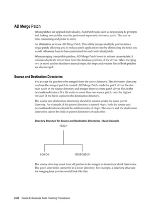 AD Merge Patch
                  When patches are applied individually, AutoPatch tasks such as responding to prompts
                  and linking executables must be performed separately for every patch. This can be
                  time-consuming and prone to error.
                  An alternative is to use AD Merge Patch. This utility merges multiple patches into a
                  single patch, allowing you to reduce patch application time by eliminating the tasks you
                  would otherwise have to have performed for each individual patch.
                  When merging compatible patches, AD Merge Patch bases its actions on metadata. It
                  removes duplicate driver lines from the database portions of the driver. When merging
                  two or more patches that have manual steps, the steps and readme files of both patches
                  are also merged.


Source and Destination Directories
                  You extract the patches to be merged from the source directory. The destination directory
                  is where the merged patch is created. AD Merge Patch reads the patch driver files for
                  each patch in the source directory and merges them to create patch driver files in the
                  destination directory. If a file exists in more than one source patch, only the highest
                  revision of the file is copied to the destination directory.
                  The source and destination directories should be created under the same parent
                  directory. For example, if the parent directory is named <top>, both the source and
                  destination directories should be subdirectories of <top>. The source and the destination
                  directories cannot be child or parent directories of each other.


                  Directory Structure for Source and Destination Directories - Basic Example




                  The source directory must have all patches to be merged as immediate child directories.
                  The patch directories cannot be in a lower directory. For example, a directory structure
                  for merging four patches would look like this:




2-20    Oracle E-Business Suite Patching Procedures
 
