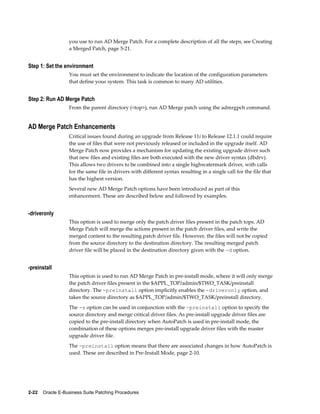 you use to run AD Merge Patch. For a complete description of all the steps, see Creating
                  a Merged Patch, page 5-21.


Step 1: Set the environment
                  You must set the environment to indicate the location of the configuration parameters
                  that define your system. This task is common to many AD utilities.


Step 2: Run AD Merge Patch
                  From the parent directory (<top>), run AD Merge patch using the admrgpch command.


AD Merge Patch Enhancements
                  Critical issues found during an upgrade from Release 11i to Release 12.1.1 could require
                  the use of files that were not previously released or included in the upgrade itself. AD
                  Merge Patch now provides a mechanism for updating the existing upgrade driver such
                  that new files and existing files are both executed with the new driver syntax (dbdrv).
                  This allows two drivers to be combined into a single highwatermark driver, with calls
                  for the same file in drivers with different syntax resulting in a single call for the file that
                  has the highest version.
                  Several new AD Merge Patch options have been introduced as part of this
                  enhancement. These are described below and followed by examples.


-driveronly
                  This option is used to merge only the patch driver files present in the patch tops. AD
                  Merge Patch will merge the actions present in the patch driver files, and write the
                  merged content to the resulting patch driver file. However, the files will not be copied
                  from the source directory to the destination directory. The resulting merged patch
                  driver file will be placed in the destination directory given with the -d option.


-preinstall
                  This option is used to run AD Merge Patch in pre-install mode, where it will only merge
                  the patch driver files present in the $APPL_TOP/admin/$TWO_TASK/preinstall
                  directory. The -preinstall option implicitly enables the -driveronly option, and
                  takes the source directory as $APPL_TOP/admin/$TWO_TASK/preinstall directory.
                  The -s option can be used in conjunction with the -preinstall option to specify the
                  source directory and merge critical driver files. As pre-install upgrade driver files are
                  copied to the pre-install directory when AutoPatch is used in pre-install mode, the
                  combination of these options merges pre-install upgrade driver files with the master
                  upgrade driver file.
                  The -preinstall option means that there are associated changes in how AutoPatch is
                  used. These are described in Pre-Install Mode, page 2-10.




2-22    Oracle E-Business Suite Patching Procedures
 