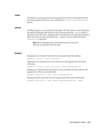 -master
           This option is used to specify the master upgrade driver that is to be merged with the
           pre-install upgrade drivers. It is only valid with the -preinstall or -driveronly
           options.


-admode
           AD Merge Patch is now restricted to merge either AD-only patches or non-AD patches.
           By default, AD Merge Patch will run in non-AD mode unless the –admode option is
           specified. In non-AD mode, AD Merge Patch will merge the non-AD patches present in
           either the source directory specified by the -s option, or the pre-install directory if
           -preinstall is specified.

                   Note: When merging patches, AD patches present in the source
                   directory are ignored in non-AD mode.




Examples
           Merging the non-AD patch driver files that are present under the patchtop:
           admrgpch -s source -d dest -driveronly

           Merging the non-AD patch driver files with the non-AD upgrade driver file found
           under upg:
           admrgpch -s source -d dest -driveronly –master upg/upgrade.drv

           Merging non-AD patch driver files present in the "preinstall" directory with non-AD
           upgrade driver files, in pre-install mode:
           admrgpch -preinstall -d dest -master upg/upgrade.drv

           Merging AD patch driver files with AD upgrade driver files in pre-install mode:
           admrgpch -preinstall -d dest -master upgrade/upgrade.drv –admode




                                                                      Patch Application Utilities    2-23
 