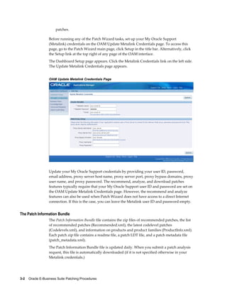 patches.

                  Before running any of the Patch Wizard tasks, set up your My Oracle Support
                  (Metalink) credentials on the OAM Update Metalink Credentials page. To access this
                  page, go to the Patch Wizard main page, click Setup in the title bar. Alternatively, click
                  the Setup link at the top right of any page of the OAM interface.
                  The Dashboard Setup page appears. Click the Metalink Credentials link on the left side.
                  The Update Metalink Credentials page appears.


                  OAM Update Metalink Credentials Page




                  Update your My Oracle Support credentials by providing your user ID, password,
                  email address, proxy server host name, proxy server port, proxy bypass domains, proxy
                  user name, and proxy password. The recommend, analyze, and download patches
                  features typically require that your My Oracle Support user ID and password are set on
                  the OAM Update Metalink Credentials page. However, the recommend and analyze
                  features can also be used when Patch Wizard does not have access to a direct Internet
                  connection. If this is the case, you can leave the Metalink user ID and password empty.


The Patch Information Bundle
                  The Patch Information Bundle file contains the zip files of recommended patches, the list
                  of recommended patches (Recommended.xml), the latest codelevel patches
                  (Codelevels.xml), and information on products and product families (ProductInfo.xml).
                  Each patch zip file contains a readme file, a patch LDT file, and a patch metadata file
                  (patch_metadata.xml).
                  The Patch Information Bundle file is updated daily. When you submit a patch analysis
                  request, this file is automatically downloaded (if it is not specified otherwise in your
                  Metalink credentials.)




3-2    Oracle E-Business Suite Patching Procedures
 