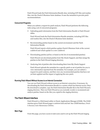 Patch Wizard loads the Patch Information Bundle data, including LDT files and readme
                files, into the Oracle E-Business Suite database. It uses the metadata to provide patch
                recommendations.


Concurrent Programs
                When you submit a request for patch analysis, Patch Wizard performs the following
                tasks using a set of concurrent programs:
                •   Uploading patch information from the Patch Information Bundle to Patch Wizard
                    tables
                    Patch Wizard loads the Patch Information Bundle metadata, including LDT files
                    and readme files, into the Oracle E-Business Suite database.

                •   Recommending patches based on the current environment and the Patch
                    Information Bundle
                    Patch Wizard reports which patches update Oracle E-Business Suite at the current
                    codelevel and which update to a new codelevel.

                •   Downloading patches (ad hoc or based on the list of recommended patches)
                    Patch Wizard can download patches from My Oracle Support, and then merge the
                    patches in the Patch Wizard staging directory.

                •   Analyzing lists of patches after downloading them from My Oracle Support
                    Patch Wizard uploads the metadata for a specific patch or set of patches for you to
                    view information reported from the metadata. For example, you can submit a
                    request for patch analysis, and then view any recommended patches that have not
                    yet been applied and the impact of applying this new patch.


Running Patch Wizard Without Access to an Internet Connection
                You can run Patch Wizard without access to an Internet connection, if necessary, by
                downloading the Patch Information Bundle to a system which has Internet access. Once
                the download is complete, copy the Patch Information Bundle file to the Patch Wizard's
                staging directory. Then run Patch Wizard as you normally would, to recommend and
                analyze patches, based on the files you copied to the staging directory.


The Patch Wizard Interface
                Patch Wizard is a Web-based utility in Oracle Applications Manager (OAM). The OAM
                interface gives Patch Wizard pages a uniform look and feel. See: OAM Interface, Oracle
                E-Business Suite Maintenance Utilities.


Main Page
                From this page, you have access to task icons used to set up the Patch Wizard staging




                                                                              Patch Tracking Utilities    3-3
 