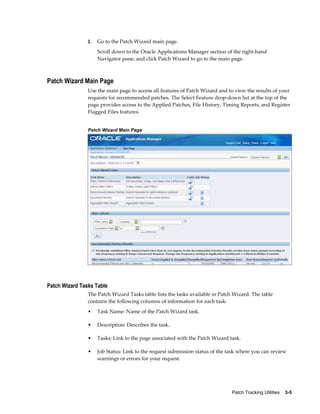 2.   Go to the Patch Wizard main page.
                     Scroll down to the Oracle Applications Manager section of the right-hand
                     Navigator pane, and click Patch Wizard to go to the main page.



Patch Wizard Main Page
                Use the main page to access all features of Patch Wizard and to view the results of your
                requests for recommended patches. The Select Feature drop-down list at the top of the
                page provides access to the Applied Patches, File History, Timing Reports, and Register
                Flagged Files features.


                Patch Wizard Main Page




Patch Wizard Tasks Table
                The Patch Wizard Tasks table lists the tasks available in Patch Wizard. The table
                contains the following columns of information for each task:
                •    Task Name: Name of the Patch Wizard task.

                •    Description: Describes the task.

                •    Tasks: Link to the page associated with the Patch Wizard task.

                •    Job Status: Link to the request submission status of the task where you can review
                     warnings or errors for your request.




                                                                               Patch Tracking Utilities    3-5
 