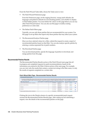 From the Patch Wizard Tasks table, choose the Tasks icons to view:
                  •    The Patch Wizard Preferences page
                       From the Preferences page, set the staging directory, merge patch defaults, the
                       languages and platform defaults for downloading patches, and whether to display
                       or hide hidden patches. You must define the values on this page before you use any
                       other Patch Wizard feature. You can also use this page to modify existing
                       preferences at a later date.

                  •    The Define Patch Filters page
                       Typically, you see only those patches that are recommended for your system. Use
                       this page to set up filters that report only those patches that may affect your system.

                  •    The Recommend/Analyze Patches page
                       Once you have selected values for a filter, submit the request to create a report of
                       recommended patches based on that filter. You can also analyze specific patches by
                       entering a comma-separated list of patch numbers.

                  •    The Download Patches page
                       You can download patches, specify the language of patches to download, and
                       merge patches from this page.


Recommended Patches Results
                  The Recommended Patches Results section of the Patch Wizard main page lists all
                  in-progress and completed requests for patch recommendations, based on the
                  information you entered in the Filter Criteria section of the main page. For example,
                  you can view only the results that contain a certain text string in the filter name, or only
                  the results of requests completed on a certain date.


                  Patch Wizard Main Page - Recommended Patches Results




                  Clicking the icon in the Details column of a specific recommended patch request
                  accesses the Recommended Patches Results page. After setting up and submitting a
                  request, view the details of the recommended patches on this page.




3-6    Oracle E-Business Suite Patching Procedures
 