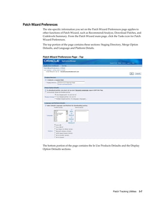 Patch Wizard Preferences
             The site-specific information you set on the Patch Wizard Preferences page applies to
             other functions of Patch Wizard, such as Recommend/Analyze, Download Patches, and
             Codelevels Summary. From the Patch Wizard main page, click the Tasks icon for Patch
             Wizard Preferences.
             The top portion of the page contains these sections: Staging Directory, Merge Option
             Defaults, and Language and Platform Details.


             Patch Wizard Preferences Page - Top




             The bottom portion of the page contains the In Use Products Defaults and the Display
             Option Defaults sections.




                                                                          Patch Tracking Utilities    3-7
 