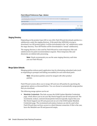 Patch Wizard Preferences Page - Bottom




Staging Directory
                  Depending on the product type (AD or non-AD), Patch Wizard downloads patches to a
                  subdirectory under the staging directory. If the patch that ADOAM is trying to
                  download is an AD product patch, it will be downloaded to the "ad" subdirectory under
                  the stage directory. Non-AD Patches will be downloaded to "nonad" subdirectory.
                  The staging directory is also used by Patch Wizard to create temporary files and
                  subdirectories for patch recommendation requests. These temporary files and
                  directories are deleted after processing.

                           Note: Oracle recommends you use the same staging directory each time
                           you run Patch Wizard.




Merge Option Defaults
                  Merging patches reduces patch application time by eliminating redundant tasks (such
                  as responding to prompts and linking executables) for each individual patch.

                           Note: AD product patches cannot be merged with other product
                           patches.


                  Patch Wizard screens allow you to merge AD and non-AD patches by specifying the
                  appropriate options as discussed below. You can choose to automatically merge patches
                  that you download.
                  The following merge options can be set:
                  •    Metalink Credentials: This link accesses the OAM Update Metalink Credentials
                       page, which allows you to set your My Oracle Support user ID and password. The
                       recommend, analyze, and download patches features typically require that your
                       My Oracle Support user ID and password are set in the OAM Update Metalink
                       Credentials page. The recommend and analyze features can also be used when
                       Patch Wizard does not have access to a direct Internet connection. If this is the case,
                       leave the Metalink user ID and password empty.




3-8    Oracle E-Business Suite Patching Procedures
 