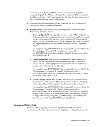 The patches will be downloaded to the relevant subdirectory for the patch's
                    product. If the patch that ADOAM is trying to download is an AD product's patch,
                    it will be downloaded to "ad" subdirectory under the stage directory. Otherewise, it
                    will be downloaded to the "nonad" subdirectory.

                •   Automatically merge downloaded patches: This check box tells Patch Wizard to
                    automatically merge all downloaded patches.

                •   Merging Strategy: The following merging strategies when are available when
                    downloading translation patches:
                    •   One merged patch: If the list of patches contains a single AD product patch or a
                        single non-AD product patch, a single merged patch containing US and non-US
                        patches will be generated. If the list of patches contains both AD and non-AD
                        product patches, two merged patches will be generated: one for the merge of all
                        the AD product patches, and the other for the merge of all non-AD product
                        patches.
                        For example, if "mrg_2009072781642" is the merged patch name provided in the
                        Downloads page, the merged AD patch directory name will be
                        mrg_2009072781642_A, and the merged non-AD patch directory name will be
                        mrg_2009072781642_N.

                    •   Two merged patches: If the list of US patches includes both AD and non-AD
                        product patches, the patches will be merged separately for AD and non-AD
                        product patches. One merged patch will contain all US patches, and a second
                        merged patch will contain all non-US patches.
                        For example, if "mrg_2009072781642" is the merged patch name provided in the
                        Downloads page, the merged AD US patch directory name will be
                        mrg_2009072781642_US_A, and the merged non-AD US patch directory name
                        will be mrg_2009072781642_US_N.

                    •   Multiple merged patches: If the list of US patches includes a combination of
                        AD products, non-AD products, AD language patches, and non-AD language
                        patches, the patches will be merged separately for each of these categories.
                        For example, if "mrg_2009072781642" is the merged patch name provided in the
                        Downloads page, the merged AD US patch directory name will be
                        mrg_2009072781642_US_A, the merged non-AD US patch directory name will
                        be mrg_2009072781642_US_N, the merged AD NLS patch directory name will
                        be mrg_2009072781642_<lang_abbr>_A, and the merged non-AD NLS patch
                        directory name will be mrg_2009072781642_<lang_abbr>_N.



Language and Platform Details
                You can select the languages (one or more) of patches that Patch Wizard will
                recommend and download. You can also select the platform of the patches you want




                                                                              Patch Tracking Utilities    3-9
 