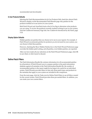 recommended and downloaded.


In Use Products Defaults
                  Selecting the Patch Recommendation for In Use Products Only check box directs Patch
                  Wizard to display on the Recommended Patch Results page only patches for the
                  products marked as in use (active) in your system.
                  Both Patch Wizard and AutoPatch look at the In Use flag to determine what products
                  you are using. To review the products currently marked as being in use in your system,
                  click the Codelevels Summary Page link. See: Codelevels Introduced by the Patch, page
                  3-18.


Display Option Defaults
                  Hidden patches are patches that you choose not to see in your reports. For example, if
                  Patch Wizard recommends patches for products you do not need for your system, you
                  can choose to hide these patches.
                  However, checking the Show Hidden Patches box in the Patch Wizard Preferences page
                  overrides the hidden patch setting, and all patches, even hidden patches, are reported.
                  After you have made all your selections on the Patch Wizard Preferences page, click OK
                  to save them or click Cancel to discard.


Define Patch Filters
                  The Patch Information Bundle file contains information for all recommended patches
                  for all products. If Patch Wizard were to compare patches in the patch information
                  database against all metadata in the Patch Information Bundle file, the number of
                  recommended patches in the report might be too large to be useful for an individual
                  system. Patch Wizards provides filters so that only those patch types and products in
                  the metadata that apply to your system are included in the comparison.
                  From the main page, click the Tasks icon for Define Patch Filters to see all filters created
                  for the current system. Patch Wizard provides three pre-seeded filters. In addition, you
                  can create your own custom filters.




3-10    Oracle E-Business Suite Patching Procedures
 
