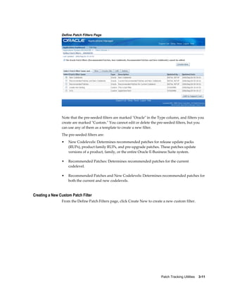 Define Patch Filters Page




                Note that the pre-seeded filters are marked "Oracle" in the Type column, and filters you
                create are marked "Custom." You cannot edit or delete the pre-seeded filters, but you
                can use any of them as a template to create a new filter.
                The pre-seeded filters are:
                •   New Codelevels: Determines recommended patches for release update packs
                    (RUPs), product family RUPs, and pre-upgrade patches. These patches update
                    versions of a product, family, or the entire Oracle E-Business Suite system.

                •   Recommended Patches: Determines recommended patches for the current
                    codelevel.

                •   Recommended Patches and New Codelevels: Determines recommended patches for
                    both the current and new codelevels.


Creating a New Custom Patch Filter
                From the Define Patch Filters page, click Create New to create a new custom filter.




                                                                             Patch Tracking Utilities    3-11
 
