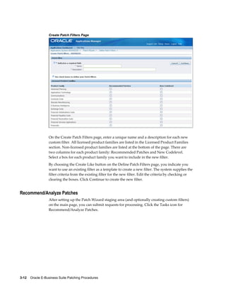Create Patch Filters Page




                  On the Create Patch Filters page, enter a unique name and a description for each new
                  custom filter. All licensed product families are listed in the Licensed Product Families
                  section. Non-licensed product families are listed at the bottom of the page. There are
                  two columns for each product family: Recommended Patches and New Codelevel.
                  Select a box for each product family you want to include in the new filter.
                  By choosing the Create Like button on the Define Patch Filters page, you indicate you
                  want to use an existing filter as a template to create a new filter. The system supplies the
                  filter criteria from the existing filter for the new filter. Edit the criteria by checking or
                  clearing the boxes. Click Continue to create the new filter.


Recommend/Analyze Patches
                  After setting up the Patch Wizard staging area (and optionally creating custom filters)
                  on the main page, you can submit requests for processing. Click the Tasks icon for
                  Recommend/Analyze Patches.




3-12    Oracle E-Business Suite Patching Procedures
 